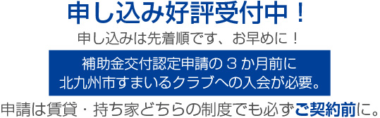 申し込み好評受付中!申し込みは先着順です、お早めに!補助金交付認定申請の3か月前に北九州市すまいるクラブへの入会が必要。申請は賃貸・持ち家どちらの制度でも必ずご契約前に。